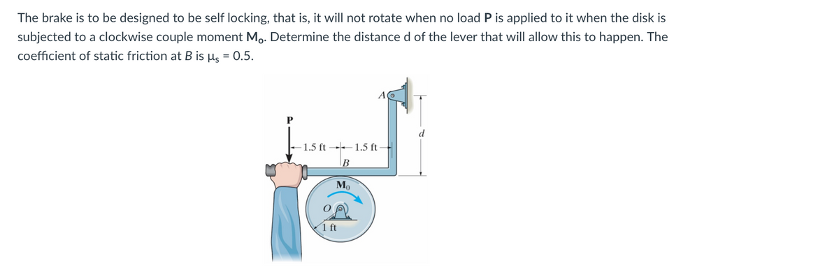 The brake is to be designed to be self locking, that is, it will not rotate when no load P is applied to it when the disk is
subjected to a clockwise couple moment Mo. Determine the distance d of the lever that will allow this to happen. The
coefficient of static friction at B is µs = 0.5.
P
-1.5 ft
B
Mo
1 ft
1.5 ft