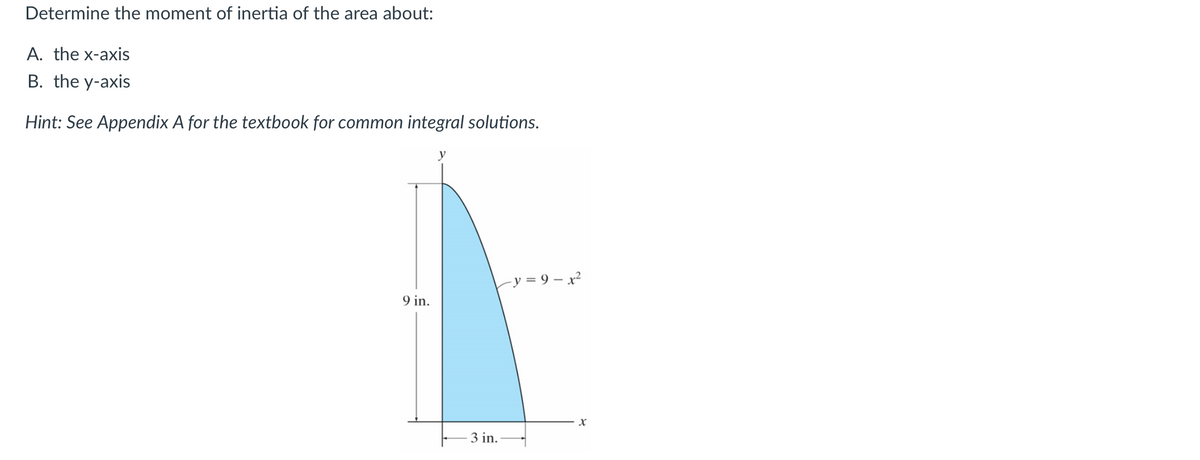 Determine the moment of inertia of the area about:
A. the x-axis
B. the y-axis
Hint: See Appendix A for the textbook for common integral solutions.
9 in.
3 in.
y=9-x²
X