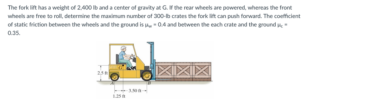 The fork lift has a weight of 2,400 lb and a center of gravity at G. If the rear wheels are powered, whereas the front
wheels are free to roll, determine the maximum number of 300-lb crates the fork lift can push forward. The coefficient
of static friction between the wheels and the ground is μw = 0.4 and between the each crate and the ground μc =
0.35.
2.5 ft
1.25 ft
-3.50 ft-
XIXIX