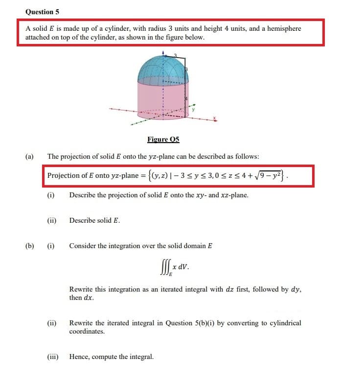 Question 5
A solid E is made up of a cylinder, with radius 3 units and height 4 units, and a hemisphere
attached on top of the cylinder, as shown in the figure below.
Figure 05
(a)
The projection of solid E onto the yz-plane can be described as follows:
Projection of E onto yz-plane = {Cy, z) | – 3 sy< 3,0 < z 5 4 + /9– yz}
(i)
Describe the projection of solid E onto the xy- and xz-plane.
(ii)
Describe solid E.
(b)
(i)
Consider the integration over the solid domain E
x dv.
Rewrite this integration as an iterated integral with dz first, followed by dy,
then dx.
(ii)
Rewrite the iterated integral in Question 5(b)(i) by converting to cylindrical
coordinates.
(iii) Hence, compute the integral.
