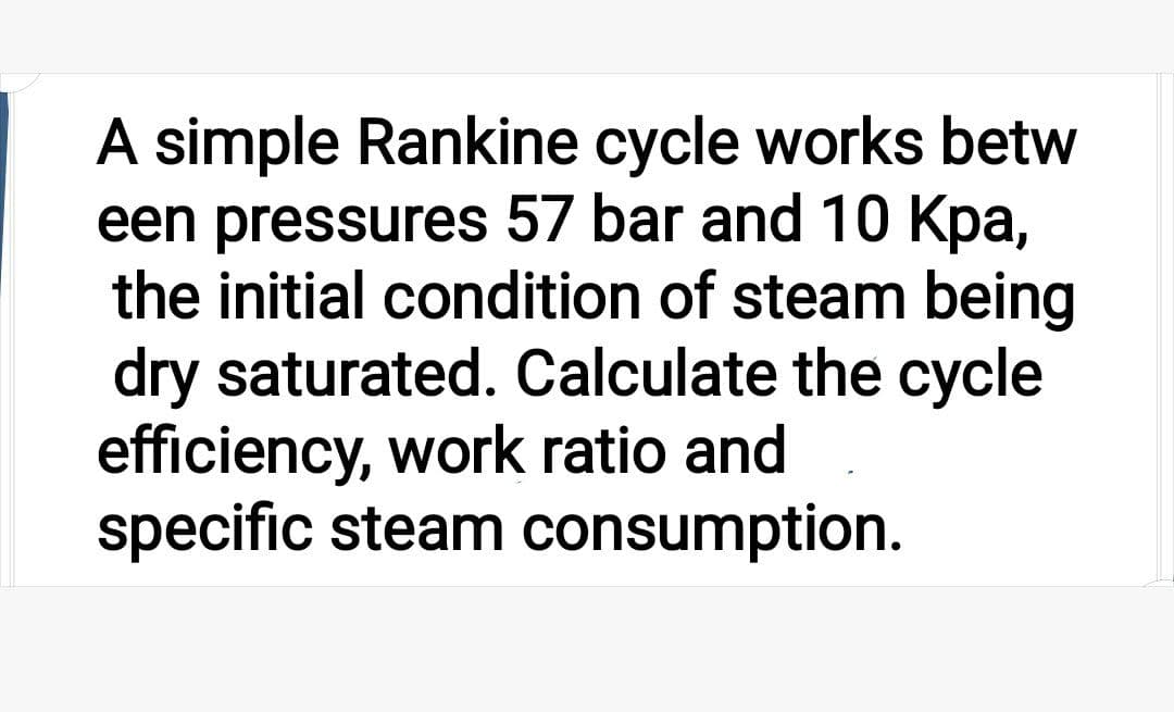 A simple Rankine cycle works betw
een pressures 57 bar and 10 Kpa,
the initial condition of steam being
dry saturated. Calculate the cycle
efficiency, work ratio and
specific steam consumption.
