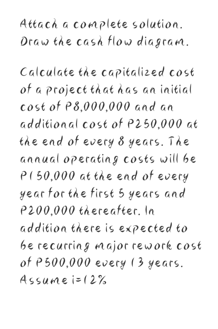 Attach a complete solution.
Draw the cash flow diagram.
Calculate the capitalized cost
of a project that has an initial
cost of P8,000,000 and an
additional cost of P250,000 at
the end of every 8 years. The
annual operatin g costs will be
pI50,000 at the end of every
year for the first 5 years and
P200,000 thereafter. In
addition there is expected to
be recurring major rework cost
of P 500,000 every 13 years.
Assume i-(2%
