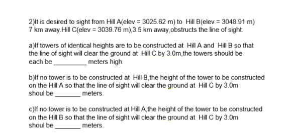 2)lt is desired to sight from Hill A(elev = 3025.62 m) to Hill B(elev = 3048.91 m)
7 km away.Hill C(elev = 3039.76 m),3.5 km away,obstructs the line of sight.
a)lf towers of identical heights are to be constructed at Hill A and Hill B so that
the line of sight will clear the ground at Hill C by 3.0m,the towers should be
each be
meters high.
b)lf no tower is to be constructed at Hill B,the height of the tower to be constructed
on the Hill A so that the line of sight will clear the ground at Hill C by 3.0m
shoul be
meters.
c)lf no tower is to be constructed at Hill A,the height of the tower to be constructed
on the Hill B so that the line of sight will clear the ground at Hill C by 3.0m
shoul be
meters.
