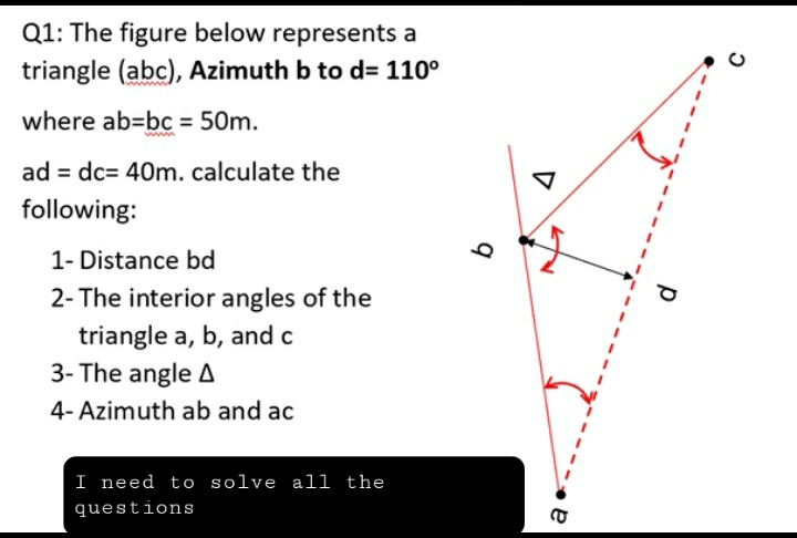 Q1: The figure below represents a
triangle (abc), Azimuth b to d= 110°
where ab-bc = 50m.
ad = dc= 40m. calculate the
following:
1- Distance bd
2- The interior angles of the
triangle a, b, and c
3- The angle A
4- Azimuth ab and ac
I need to solve all the
questions
b
CO
р