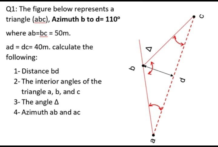 Q1: The figure below represents a
triangle (abc), Azimuth b to d= 110°
where ab-bc = 50m.
ad = dc= 40m. calculate the
following:
1- Distance bd
2- The interior angles of the
triangle a, b, and c
3- The angle A
4- Azimuth ab and ac
b
a
р