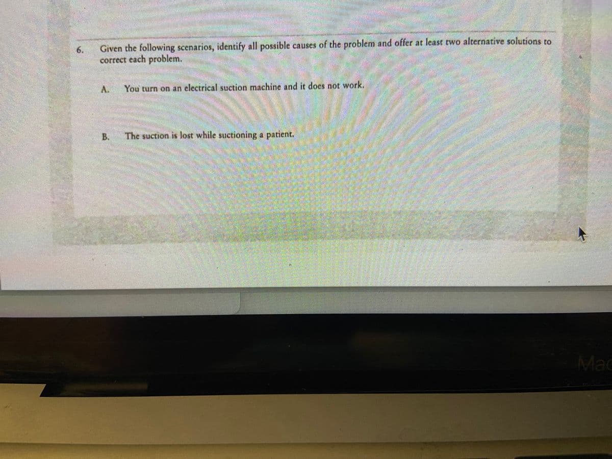 6.
Given the following scenarios, identify all possible causes of the problem and offer at least two alternative solutions to
correct each problem.
A.
Rimmention
B.
Ma
S
ATALA
You turn on an electrical suction machine and it does not work.
IMMATER
Jiltransdated
The suction is lost while suctioning a patient.
Mac