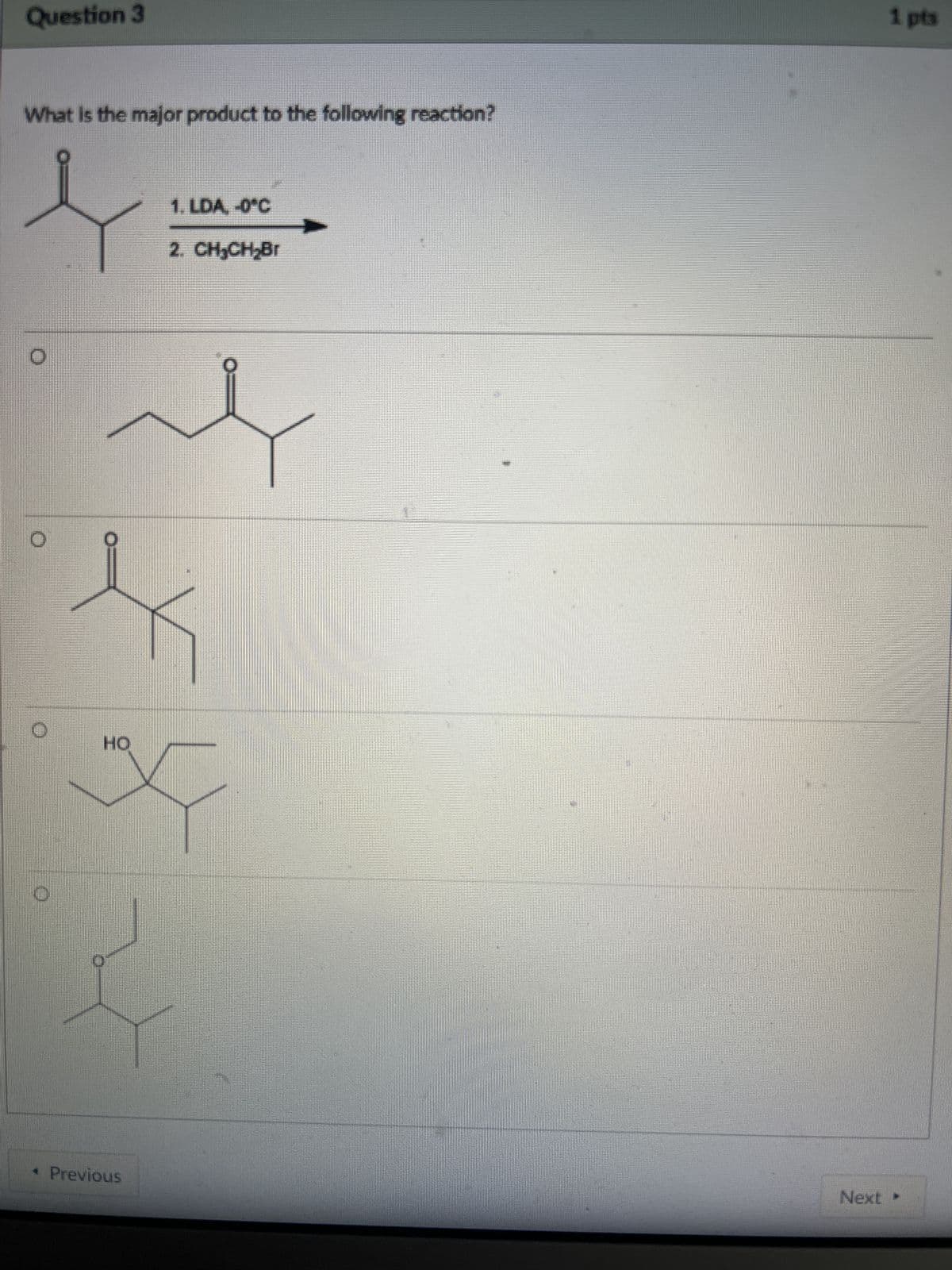 Question 3
What is the major product to the following reaction?
HO
Previous
1. LDA, -0°C
2. CH₂CH₂Br
1 pts
Next ▸