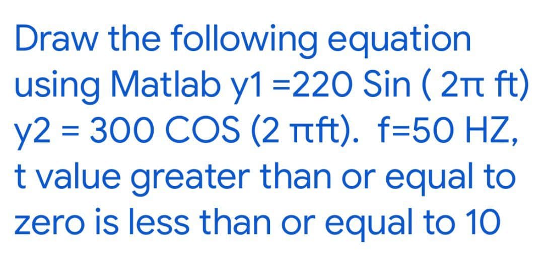 Draw the following equation
using Matlab y1 =220 Sin ( 2Tt ft)
y2 = 300 COS (2 Ttft). f=50 HZ,
t value greater than or equal to
zero is less than or equal to 10
%3D
