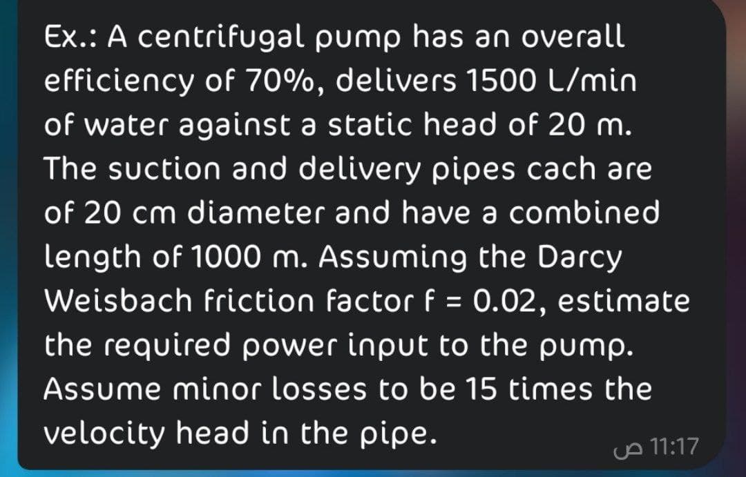 Ex.: A centrifugal pump has an overall
efficiency of 70%, delivers 1500 L/min
of water against a static head of 20 m.
The suction and delivery pipes cach are
of 20 cm diameter and have a combined
length of 1000 m. Assuming the Darcy
Weisbach friction factor f = 0.02, estimate
the required power input to the pump.
Assume minor losses to be 15 times the
%D
velocity head in the pipe.
A 11:17
