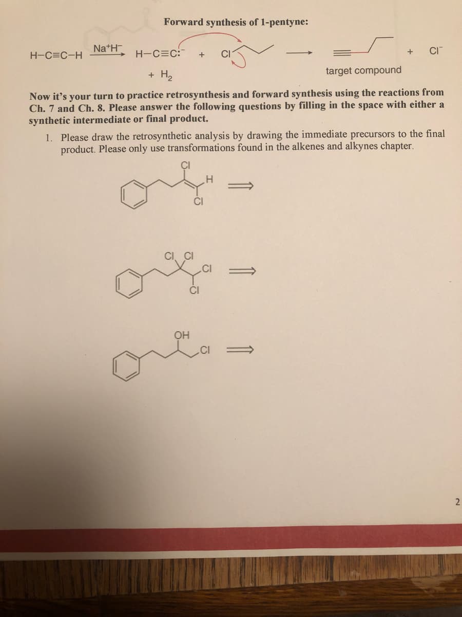Forward synthesis of 1-pentyne:
Na*H-
CI
H-C=C-H
H-C=C:
+
CI
+ H2
target compound
Now it's your turn to practice retrosynthesis and forward synthesis using the reactions from
Ch. 7 and Ch. 8. Please answer the following questions by filling in the space with either a
synthetic intermediate or final product.
1. Please draw the retrosynthetic analysis by drawing the immediate precursors to the final
product. Please only use transformations found in the alkenes and alkynes chapter.
H.
CI
OH
