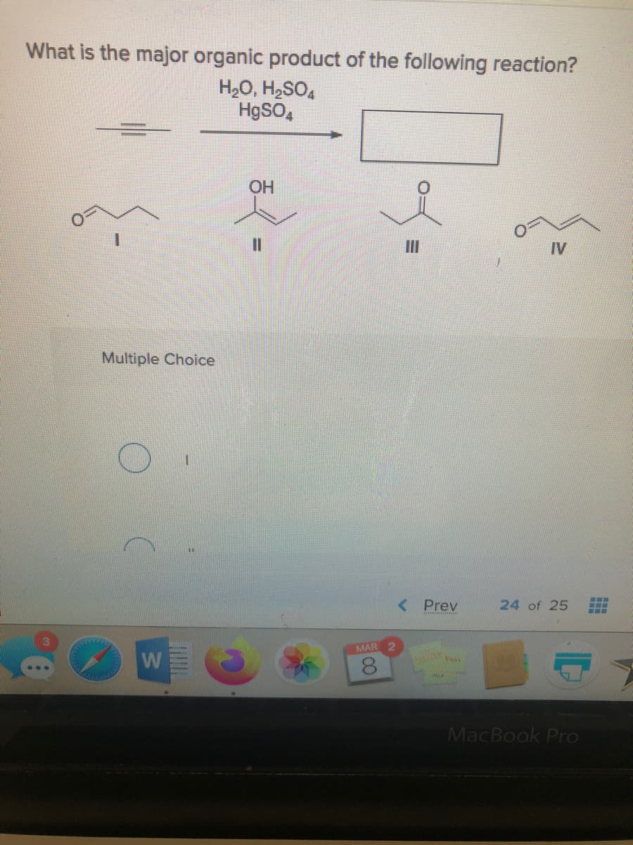 What is the major organic product of the following reaction?
H20, H2SO,
HgSO,
OH
%3D
II
IV
Multiple Choice
< Prev
24 of 25
MAR
W
MacBook Pro
CO
