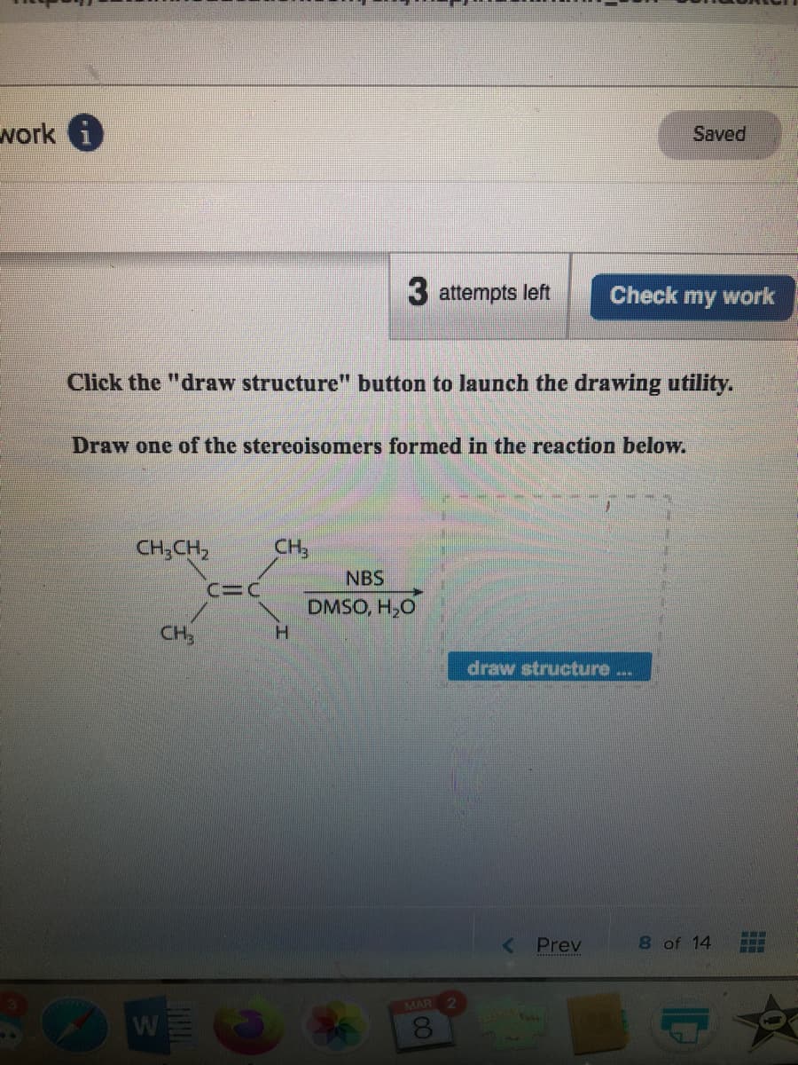 work i
Saved
3 attempts left
Check my work
Click the "draw structure" button to launch the drawing utility.
Draw one of the stereoisomers formed in the reaction below.
CH;CH,
CH,
NBS
C=C
DMSO, H,O
H.
CH
draw structure
< Prev
8 of 14
MAR
8.
