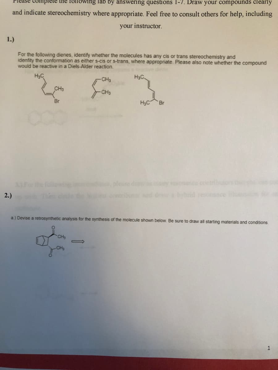 Please complete the rollowing lab by answering questions 1-7. Draw your compounds clearly
and indicate stereochemistry where appropriate. Feel free to consult others for help, including
your instructor.
1.)
For the following dienes, identify whether the molecules has any cis or trans stereochemistry and
idenfity the conformation as either s-cis or s-trans, where appropriate. Please also note whether the compound
would be reactive in a Diels-Alder reaction.
H3C
H3C.
CH3
CH3
CH3
Br
H3C
Br
3)For the followng
please draw
osonco contrbutors
2.)
en cile
ntribut
abybnd resonance id
a.) Devise a retrosynthetic analysis for the synthesis of the molecule shown below. Be sure to draw all starting materials and conditions.
CH3
CH3
1
