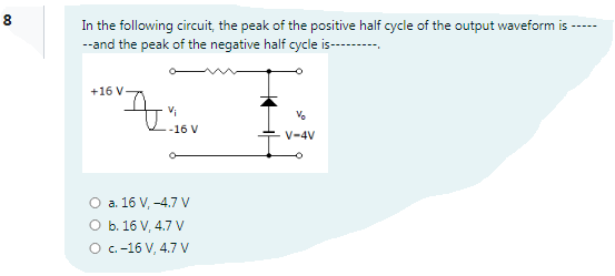 8
In the following circuit, the peak of the positive half cycle of the output waveform is ----
--and the peak of the negative half cycle is--------
+16 V
-16 V
V-4V
O a. 16 V, -4.7 V
O b. 16 V, 4.7 V
O .-16 V, 4.7 V
