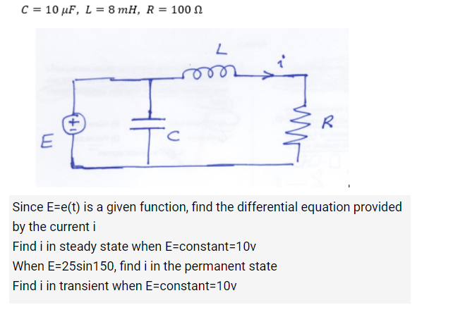 C = 10 μF, L = 8 mH, R = 100
E
с
Tc
L
www
R
Since E=e(t) is a given function, find the differential equation provided
by the current i
Find i in steady state when E=constant=10v
When E=25sin150, find i in the permanent state
Find i in transient when E=constant=10v