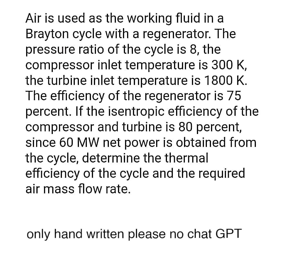 Air is used as the working fluid in a
Brayton cycle with a regenerator. The
pressure ratio of the cycle is 8, the
compressor inlet temperature is 300 K,
the turbine inlet temperature is 1800 K.
The efficiency of the regenerator is 75
percent. If the isentropic efficiency of the
compressor and turbine is 80 percent,
since 60 MW net power is obtained from
the cycle, determine the thermal
efficiency of the cycle and the required
air mass flow rate.
only hand written please no chat GPT