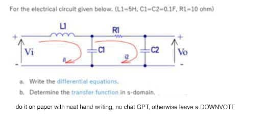 For the electrical circuit given below. (L1-5H. C1-C2-0.1F, R1-10 ohm)
LI
Vi
:C1
R1
www
C2
Vo
a. Write the differential equations.
b. Determine the transfer function in s-domain.
do it on paper with neat hand writing, no chat GPT, otherwise leave a DOWNVOTE