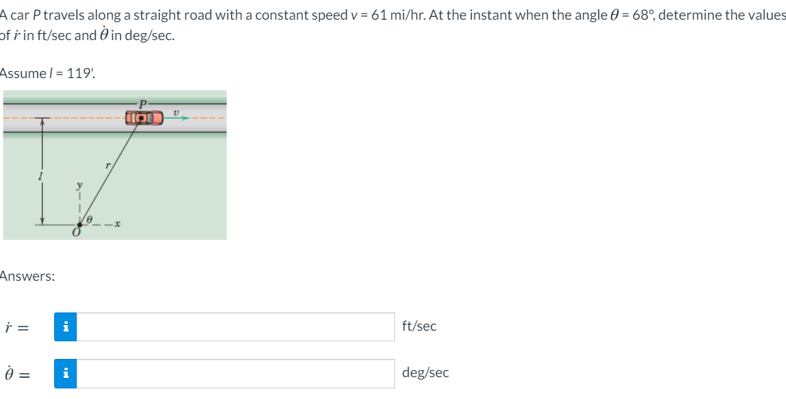 A car P travels along a straight road with a constant speed v = 61 mi/hr. At the instant when the angle 0 = 68°, determine the values
of i in ft/sec and 0 in deg/sec.
Assume | = 119'.
Answers:
i
ft/sec
i
deg/sec
