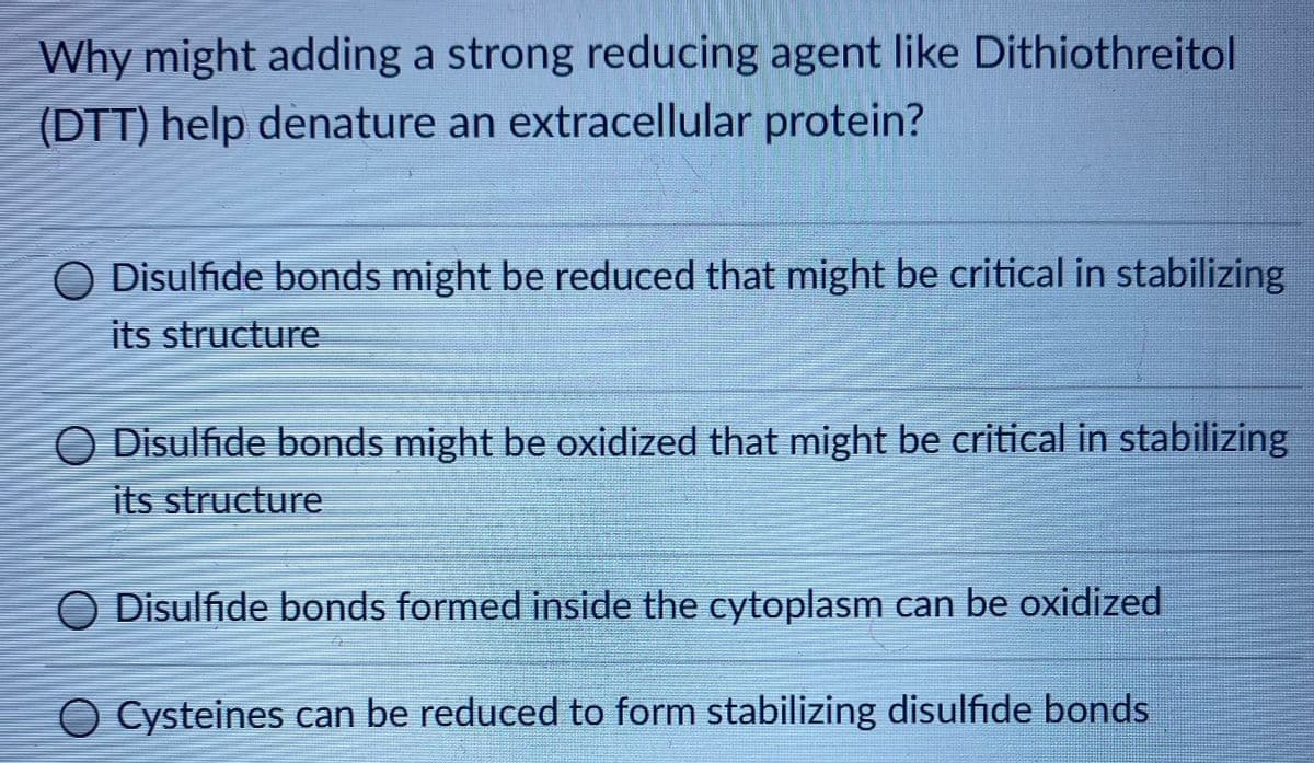Why might adding a strong reducing agent like Dithiothreitol
(DTT) help denature an extracellular protein?
O Disulfide bonds might be reduced that might be critical in stabilizing
its structure
O Disulfide bonds might be oxidized that might be critical in stabilizing
its structure
O Disulfide bonds formed inside the cytoplasm can be oxidized
O Cysteines can be reduced to form stabilizing disulfide bonds
