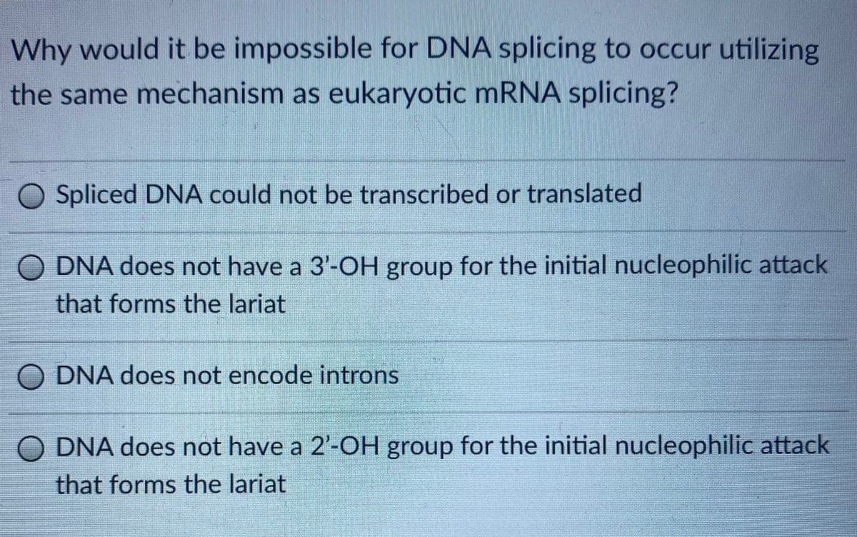 Why would it be impossible for DNA splicing to occur utilizing
the same mechanism as eukaryotic MRNA splicing?
Spliced DNA could not be transcribed or translated
DNA does not have a 3'-OH group for the initial nucleophilic attack
that forms the lariat
O DNA does not encode introns
O DNA does not have a 2'-OH group for the initial nucleophilic attack
that forms the lariat
