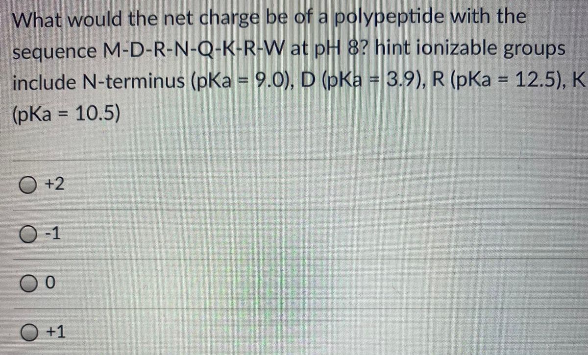 What would the net charge be of a polypeptide with the
sequence M-D-R-N-Q-K-R-W at pH 8? hint ionizable groups
include N-terminus (pKa = 9.0), D (pKa = 3.9), R (pKa = 12.5), K
(pКa %3D 10.5)
O +2
O-1
O +1
