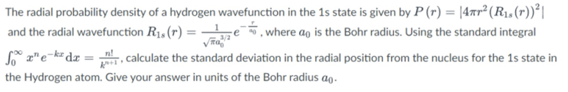 The radial probability density of a hydrogen wavefunction in the 1s state is given by P (r) = |47r² (R1s(r))²|
, where ao is the Bohr radius. Using the standard integral
and the radial wavefunction R1, (r) =
z e ,
3/2
z" e-k dæ = , calculate the standard deviation in the radial position from the nucleus for the 1s state in
the Hydrogen atom. Give your answer in units of the Bohr radius ao.
