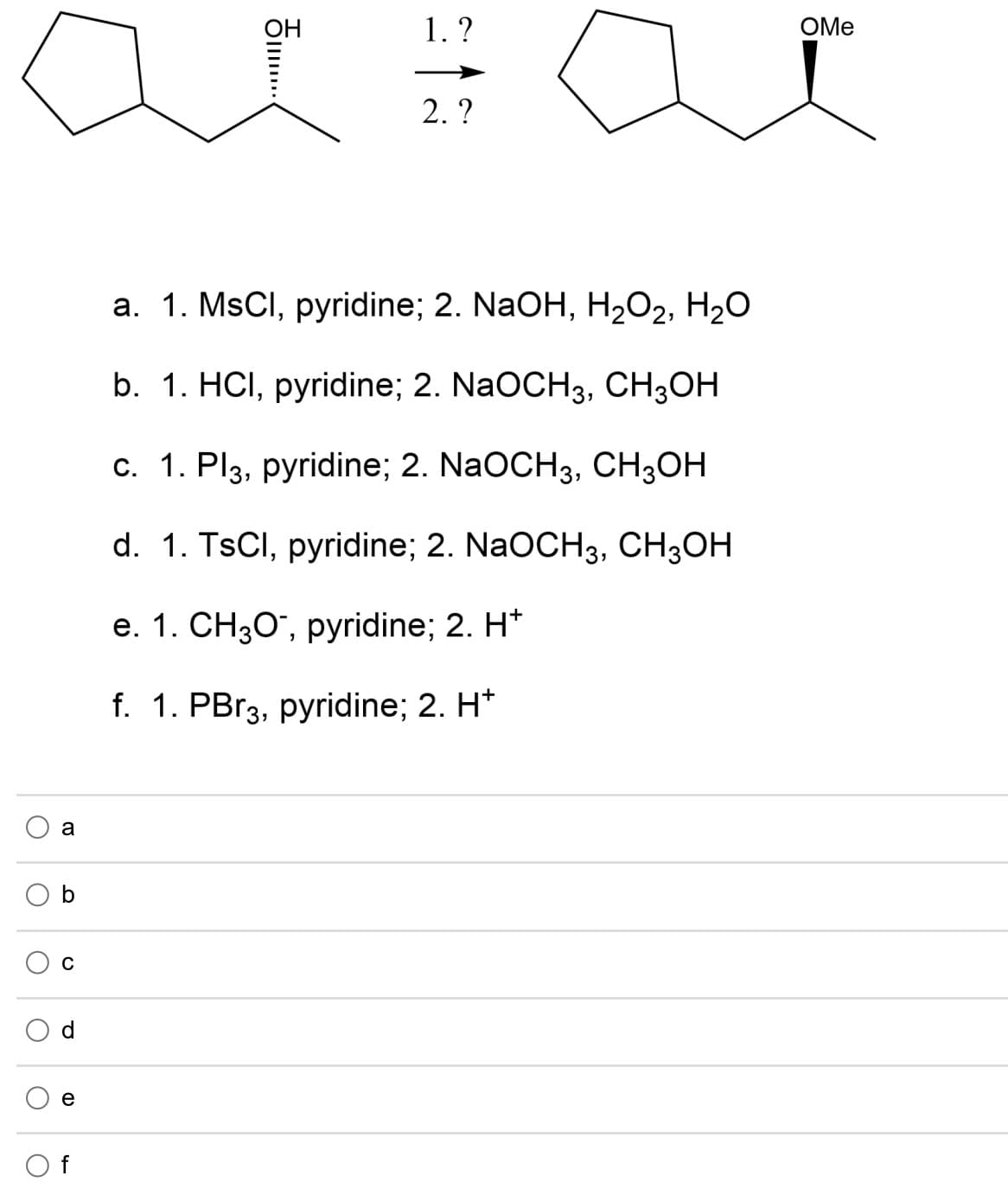 OH
1. ?
OMe
2. ?
а. 1. MSCI, рyridine; 2. NaOH, H202, H2О
b. 1. HCI, рyridine; 2. NaOCH3, CH3ОН
с. 1. Plз, pyridine; 2. NaOCH3, CH,Он
d. 1. TSCI, рyridine; 2. NaOCHз, СH3ОН
е. 1. CН30", рyridine;B 2. H*
f. 1. PBr3, pyridine; 2. H*
a
C
e
