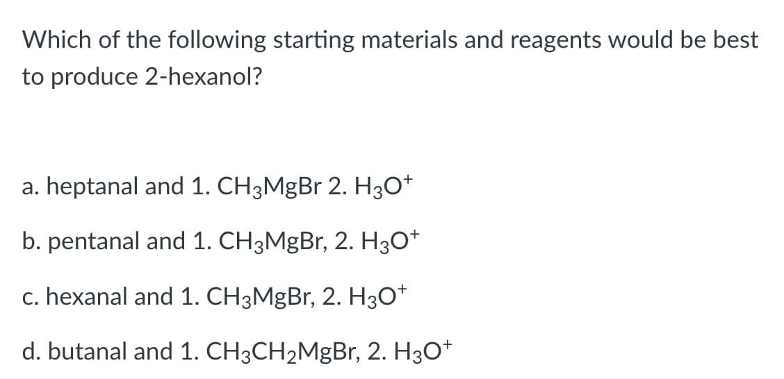 Which of the following starting materials and reagents would be best
to produce 2-hexanol?
a. heptanal and 1. CH3MgBr 2. H3O*
b. pentanal and 1. CH3MgBr, 2. H30*
c. hexanal and 1. CH3MgBr, 2. H30*
d. butanal and 1. CH3CH2MgBr, 2. H3O*
