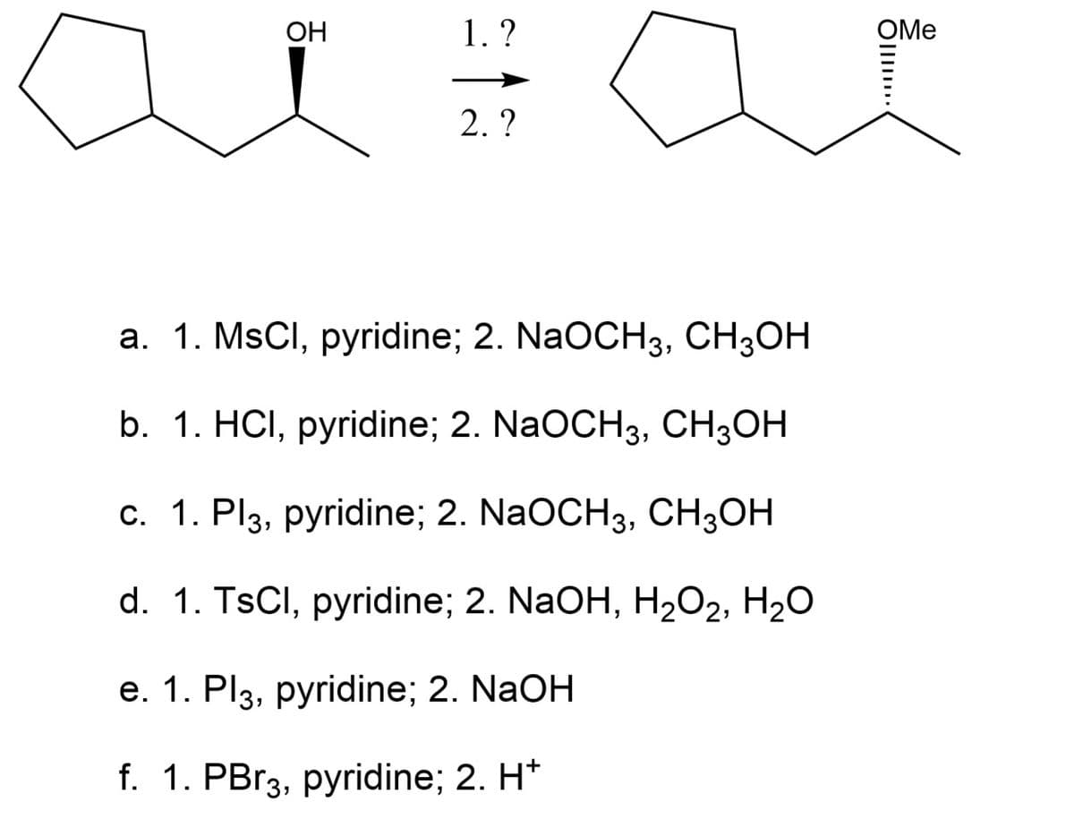 ОН
1. ?
OMe
2. ?
a. 1. MSCI, pyridine; 2. NaOCH3, CH3OH
b. 1. HCI, pyridine; 2. NaOCH3, CH3OH
с. 1. Pl3, рyridine; 2. NaOCH3, CH3ОН
d. 1. TsCl, pyridine; 2. NaOH, H202, H20
е. 1. Pl3, рyridine; 2. NaOH
f. 1. PBr3, pyridine; 2. H*

