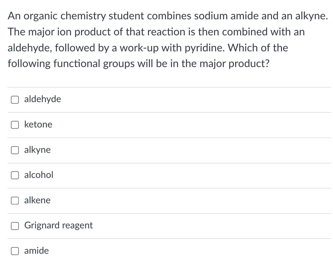 An organic chemistry student combines sodium amide and an alkyne.
The major ion product of that reaction is then combined with an
aldehyde, followed by a work-up with pyridine. Which of the
following functional groups will be in the major product?
aldehyde
ketone
alkyne
alcohol
alkene
Grignard reagent
O amide
