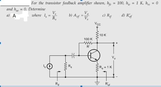 For the transistor feedback amplifier shown, he = 100, h = 1 K, he
= 0
%3D
%3D
and h = 0. Determine
V.
where 1
R,
oe
b) Auf
Vo
a) A
c) Rf
d) Rf
V,
Vcc
10 K
100 K
ww
R'
Vo
R =1K
Rof
ww

