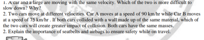 1. A car and a large are moving with the same velocity. Which of the two is more difficult to
slow down? Why?
2. Two cars move at different velocities. Car A moves at a speed of 90 km/hr while Car B moves
at a speed of 75 km/hr . If both cars collided with a wall made up of the same material, which of
the two cars will create greater impact of collision. Both cars have the same masses.
2. Explain the importance of seatbelts and airbags to ensure safety while on travel.
