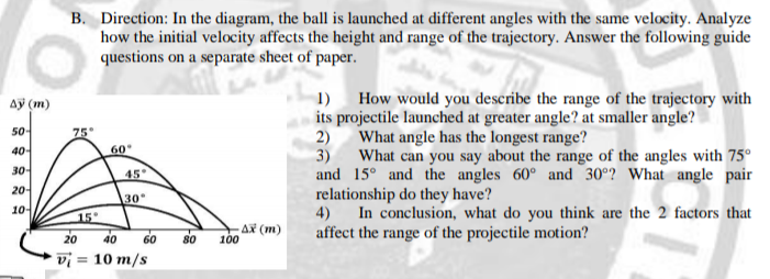 B. Direction: In the diagram, the ball is launched at different angles with the same velocity. Analyze
how the initial velocity affects the height and range of the trajectory. Answer the following guide
questions on a separate sheet of paper.
How would you describe the range of the trajectory with
its projectile launched at greater angle? at smaller angle?
2)
ду (т)
1)
50-
75
What angle has the longest range?
3)
40-
60
What can you say about the range of the angles with 75°
and 15° and the angles 60° and 30°? What angle pair
relationship do they have?
4) In conclusion, what do you think are the 2 factors that
affect the range of the projectile motion?
30-
45°
20-
30
10-
15
20 40
80
-AX (m)
100
60
vi = 10 m/s
