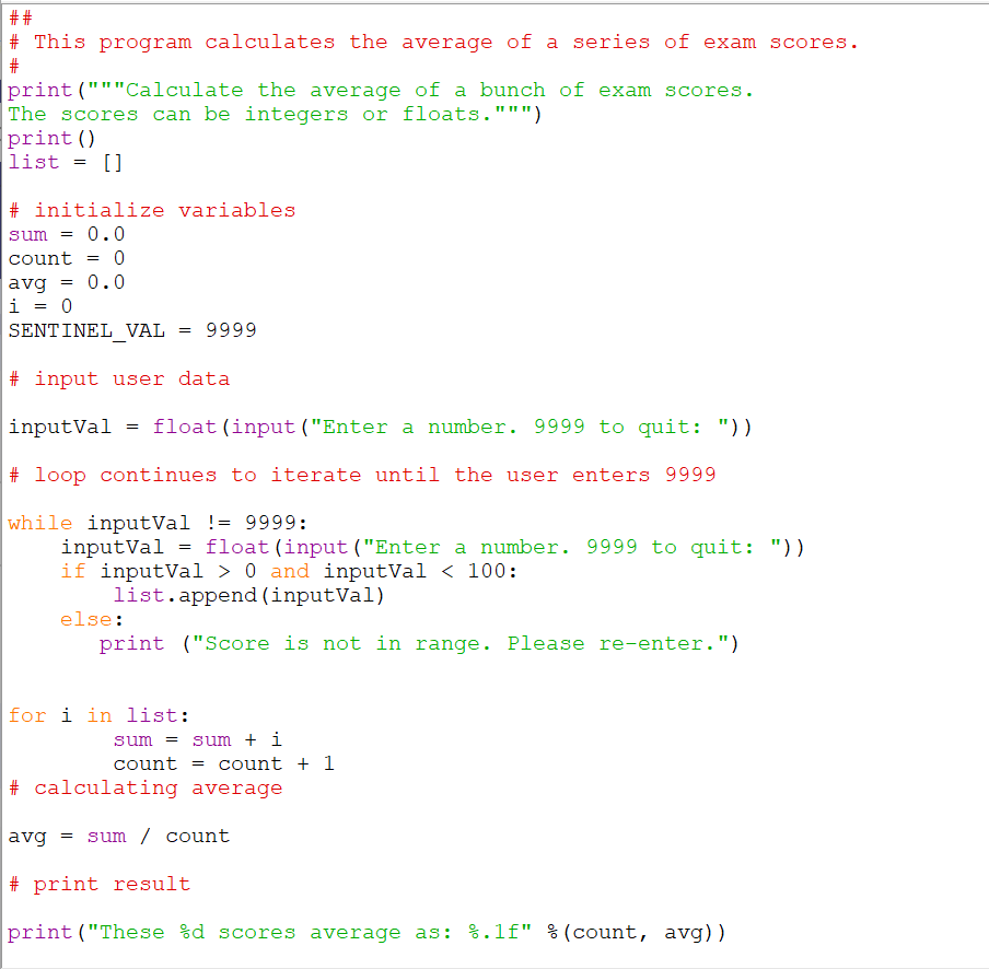# This program calculates the average of a series of exam scores.
|print ("""Calculate the average of a bunch of exam scores.
The scores can be integers or floats.""")
print ()
list = []
# initialize variables
sum
0.0
count
0.0
avg
i = 0
SENTINEL VAL
9999
# input user data
inputVal = float(input ("Enter a number. 9999 to quit: "))
# loop continues to iterate until the user enters 9999
while inputVal != 9999:
inputVal = float(input("Enter a number. 9999 to quit: "))
if inputVal > 0 and inputVal < 100:
list.append (inputVal)
else:
print ("Score is not in range. Please re-enter.")
for i in list:
sum = sum + i
count = count + 1
# calculating average
avg = sum / count
# print result
print ("These %d scores average as: %.1f" %(count, avg))
