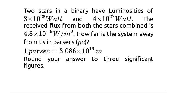Two stars in a binary have Luminosities of
3x1028 Watt
received flux from both the stars combined is
and
4x102"Watt.
The
4.8x10-°W/m2. How far is the system away
from us in parsecs (pc)?
1
3.086x1016 m
parsec
Round your answer to three
figures.
significant
