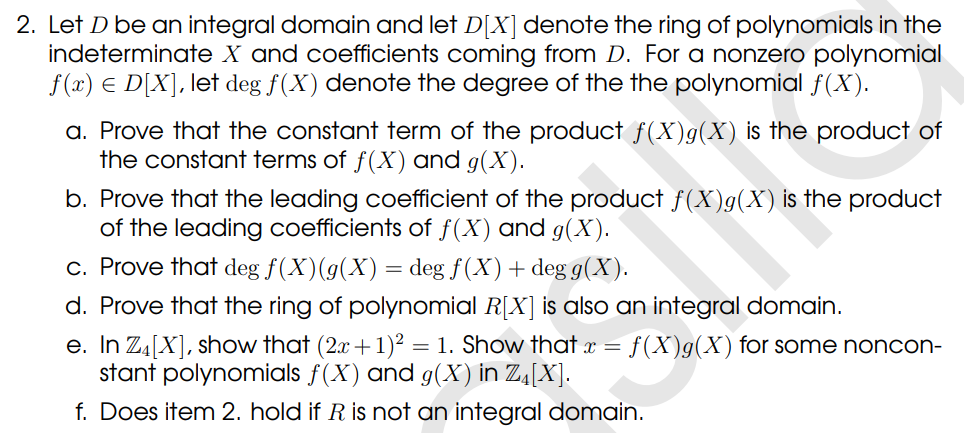 2. Let D be an integral domain and let D[X] denote the ring of polynomials in the
indeterminate X and coefficients coming from D. For a nonzero polynomial
f(x) € D[X], let deg f(X) denote the degree of the the polynomial f(x).
a. Prove that the constant term of the product f(X)g(X) is the product of
the constant terms of f(X) and g(X).
b. Prove that the leading coefficient of the product ƒ(X)g(X) is the product
of the leading coefficients of f(X) and g(X).
c. Prove that deg f(X)(g(X) = deg f(X) + deg g(X).
d. Prove that the ring of polynomial R[X] is also an integral domain.
e. In Z₁ [X], show that (2x + 1)² = 1. Show that x = f(X)g(X) for some noncon-
stant polynomials f(X) and g(X) in Z₁[X].
f. Does item 2. hold if R is not an integral domain.