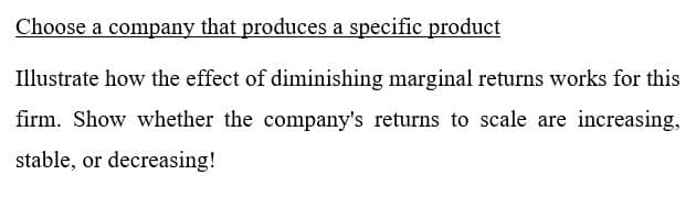 Choose a company that produces a specific product
Illustrate how the effect of diminishing marginal returns works for this
firm. Show whether the company's returns to scale are increasing,
stable, or decreasing!