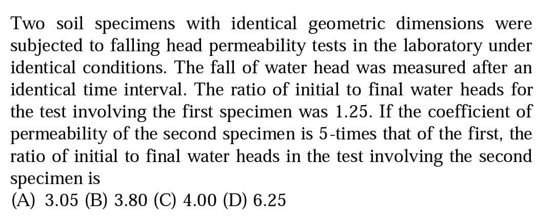 Two soil specimens with identical geometric dimensions were
subjected to falling head permeability tests in the laboratory under
identical conditions. The fall of water head was measured after an
identical time interval. The ratio of initial to final water heads for
the test involving the first specimen was 1.25. If the coefficient of
permeability of the second specimen is 5-times that of the first, the
ratio of initial to final water heads in the test involving the second
specimen is
(A) 3.05 (B) 3.80 (C) 4.00 (D) 6.25
