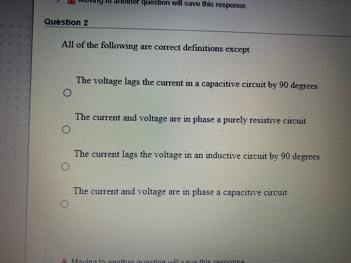 question will save this response.
UP O1
Question 2
All of the following are correct definitions except
The voltage lags the current in a capacitive circuit by 90 degrees
O.
The current and voltage are in phase a purely resistive circuit
The current lags the voltage in an inductive circuit by 90 degrees
The current and voltage are in phase a capacitive circuit
AMoving to another auection vdl cave this response
