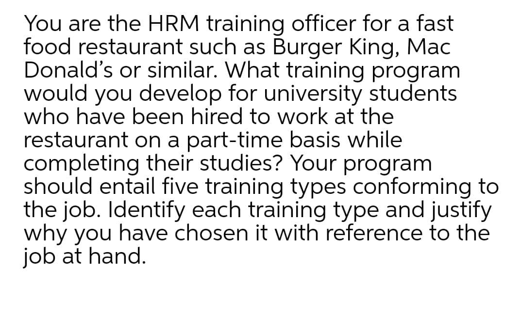 You are the HRM training officer for a fast
food restaurant such as Burger King, Mac
Donald's or similar. What training program
would you develop for university students
who have been hired to work at the
restaurant on a part-time basis while
completing their studies? Your program
should entail five training types conforming to
the job. Identify each training type and justify
why you have chosen it with reference to the
job at hand.
