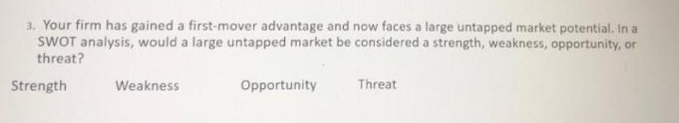 3. Your firm has gained a first-mover advantage and now faces a large untapped market potential. In a
SWOT analysis, would a large untapped market be considered a strength, weakness, opportunity, or
threat?
Strength
Weakness
Opportunity
Threat

