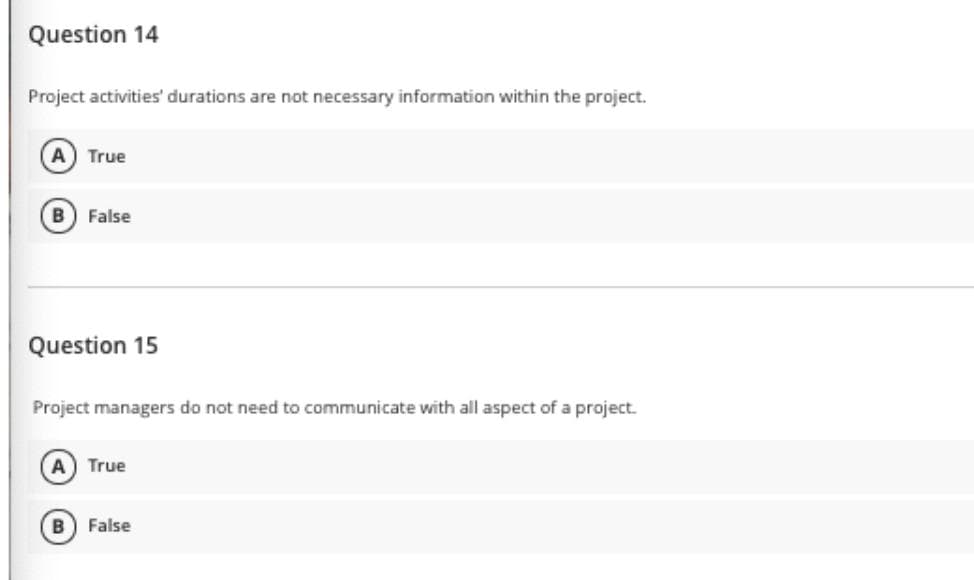 Question 14
Project activities' durations are not necessary information within the project.
A
True
False
Question 15
Project managers do not need to communicate with all aspect of a project.
A) True
False
