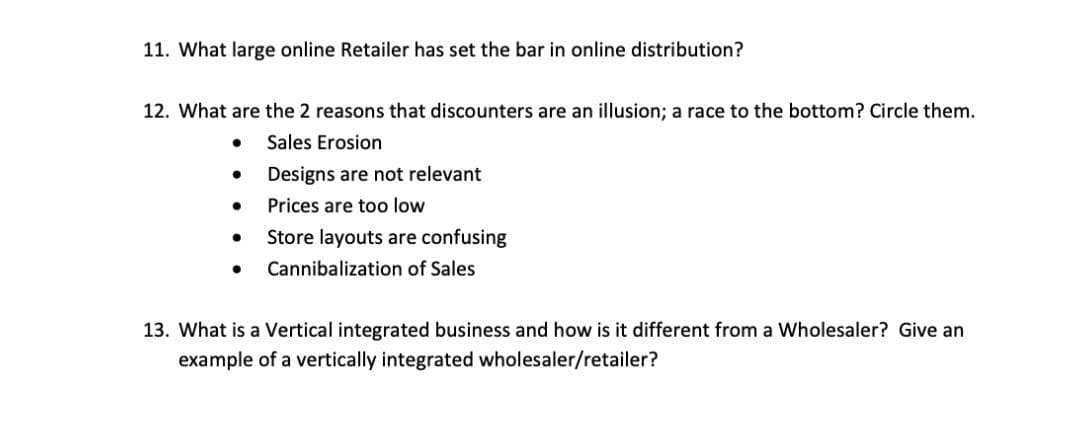 11. What large online Retailer has set the bar in online distribution?
12. What are the 2 reasons that discounters are an illusion; a race to the bottom? Circle them.
Sales Erosion
Designs are not relevant
Prices are too low
Store layouts are confusing
Cannibalization of Sales
13. What is a Vertical integrated business and how is it different from a Wholesaler? Give an
example of a vertically integrated wholesaler/retailer?
