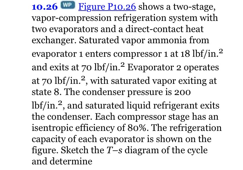 10.26 WP Figure P10.26 shows a two-stage,
vapor-compression refrigeration system with
two evaporators and a direct-contact heat
exchanger. Saturated vapor ammonia from
evaporator 1 enters compressor 1 at 18 lbf/in.?
and exits at 70 lbf/in.? Evaporator 2 operates
at 70 lbf/in.?, with saturated vapor exiting at
state 8. The condenser pressure is 200
2
Ibf/in.?, and saturated liquid refrigerant exits
the condenser. Each compressor stage has an
isentropic efficiency of 80%. The refrigeration
capacity of each evaporator is shown on the
figure. Sketch the T-s diagram of the cycle
and determine
2
