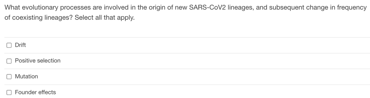 What evolutionary processes are involved in the origin of new SARS-COV2 lineages, and subsequent change in frequency
of coexisting lineages? Select all that apply.
O Drift
O Positive selection
O Mutation
O Founder effects
