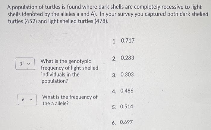 A population of turtles is found where dark shells are completely recessive to light
shells (denoted by the alleles a and A). In your survey you captured both dark shelled
turtles (452) and light shelled turtles (478).
1. 0.717
2. 0.283
What is the genotypic
frequency of light shelled
individuals in the
3
3. 0.303
population?
4. 0.486
What is the frequency of
the a allele?
5. 0.514
6. 0.697
