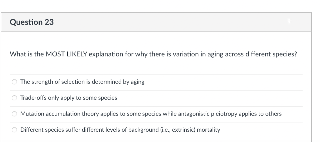 Question 23
What is the MOST LIKELY explanation for why there is variation in aging across different species?
O The strength of selection is determined by aging
O Trade-offs only apply to some species
O Mutation accumulation theory applies to some species while antagonistic pleiotropy applies to others
O Different species suffer different levels of background (i.e., extrinsic) mortality
