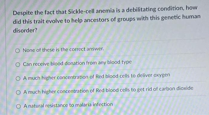 Despite the fact that Sickle-cell anemia is a debilitating condition, how
did this trait evolve to help ancestors of groups with this genetic human
disorder?
O None of these is the correct answer.
Can receive blood donation from any blood type
O A much higher concentration of Red blood cells to deliver oxygen
O A much higher concentration of Red blood cells to get rid of carbon dioxide
O A natural resistance to malaria infection
