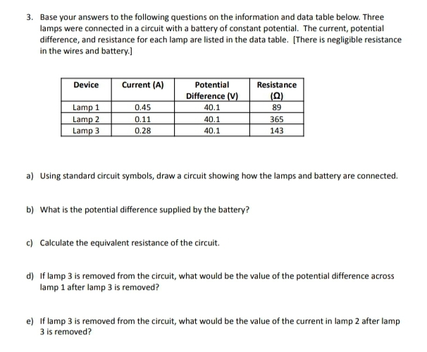3. Base your answers to the following questions on the information and data table below. Three
lamps were connected in a circuit with a battery of constant potential. The current, potential
difference, and resistance for each lamp are listed in the data table. [There is negligible resistance
in the wires and battery.]
Device
Lamp 1
Lamp 2
Lamp 3
Current (A)
0.45
0.11
0.28
Potential
Difference (V)
40.1
40.1
40.1
b) What is the potential difference supplied by the battery?
Resistance
(Q)
89
a) Using standard circuit symbols, draw a circuit showing how the lamps and battery are connected.
c) Calculate the equivalent resistance of the circuit.
365
143
d) If lamp 3 is removed from the circuit, what would be the value of the potential difference across
lamp 1 after lamp 3 is removed?
e) If lamp 3 is removed from the circuit, what would be the value of the current in lamp 2 after lamp
3 is removed?