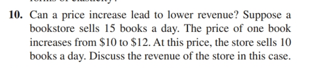 10. Can a price increase lead to lower revenue? Suppose a
bookstore sells 15 books a day. The price of one book
increases from $10 to $12. At this price, the store sells 10
books a day. Discuss the revenue of the store in this case.